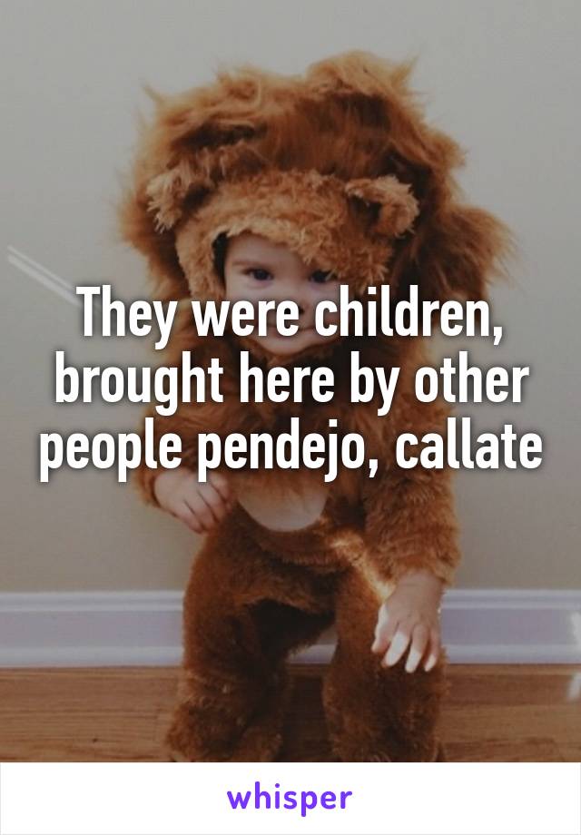 They were children, brought here by other people pendejo, callate 
