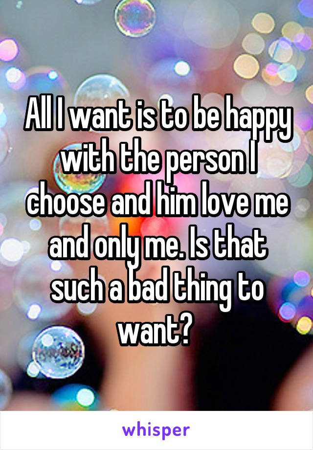 All I want is to be happy with the person I choose and him love me and only me. Is that such a bad thing to want? 