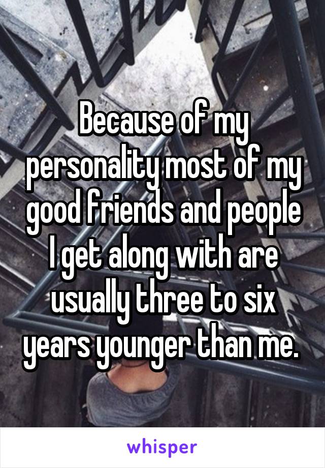 Because of my personality most of my good friends and people I get along with are usually three to six years younger than me. 