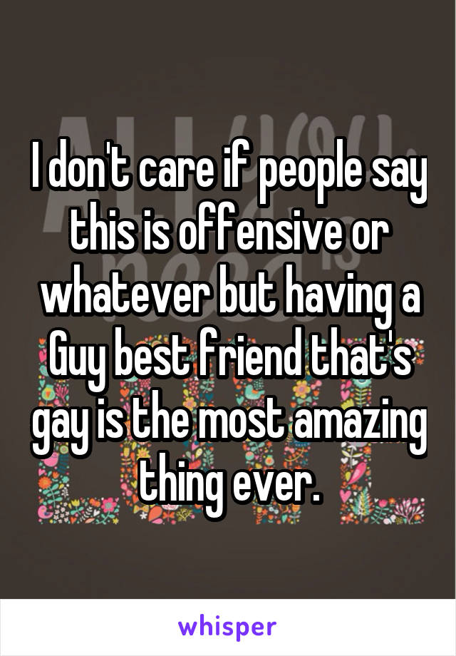 I don't care if people say this is offensive or whatever but having a Guy best friend that's gay is the most amazing thing ever.