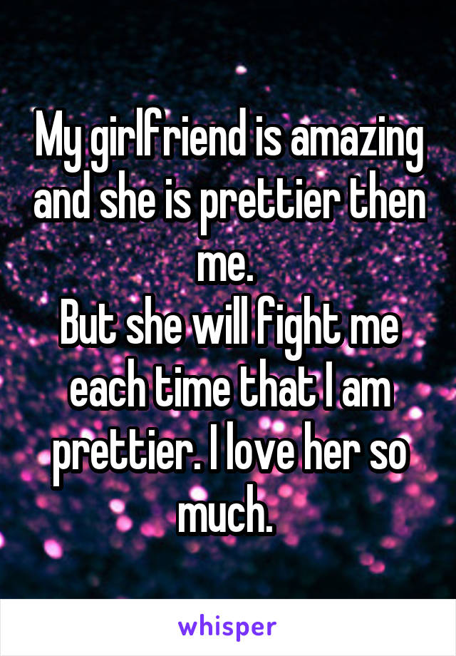 My girlfriend is amazing and she is prettier then me. 
But she will fight me each time that I am prettier. I love her so much. 