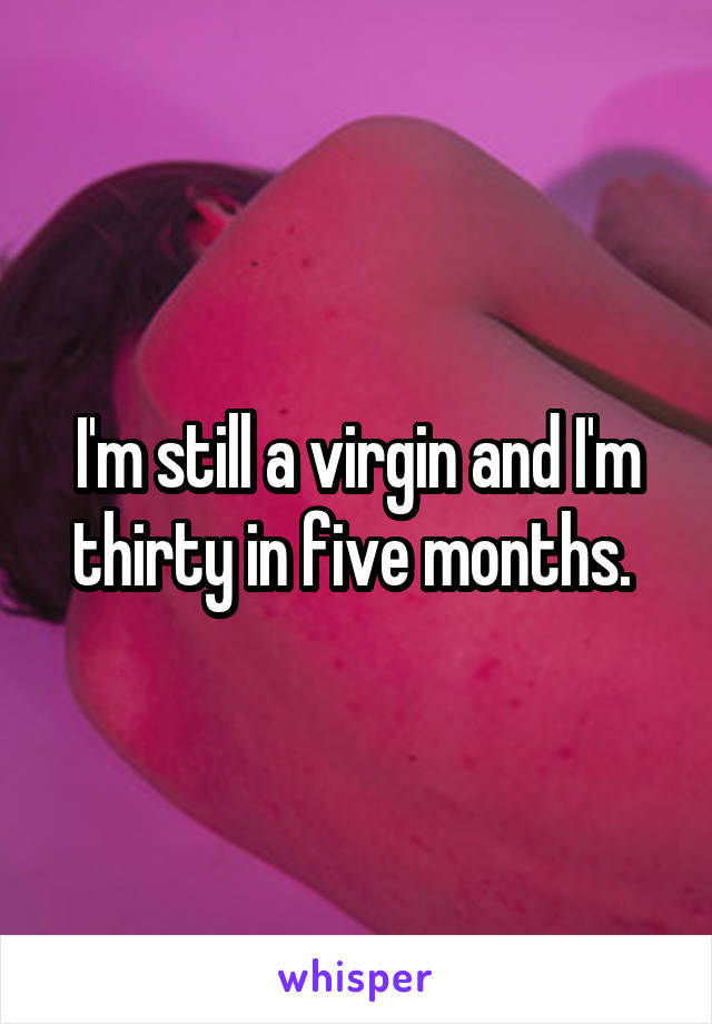 I'm still a virgin and I'm thirty in five months. 