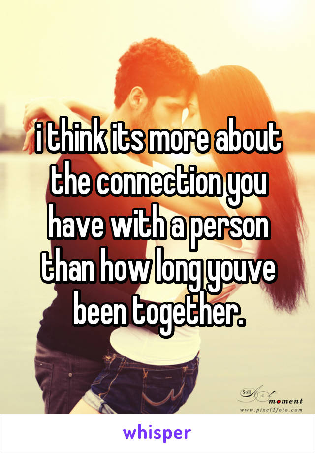 i think its more about the connection you have with a person than how long youve been together.