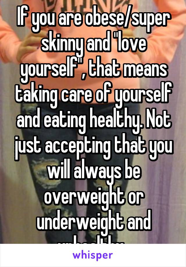 If you are obese/super skinny and "love yourself", that means taking care of yourself and eating healthy. Not just accepting that you will always be overweight or underweight and unhealthy. 