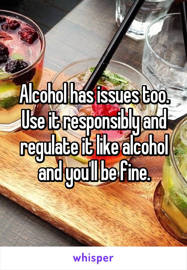 Alcohol has issues too. Use it responsibly and regulate it like alcohol and you'll be fine.