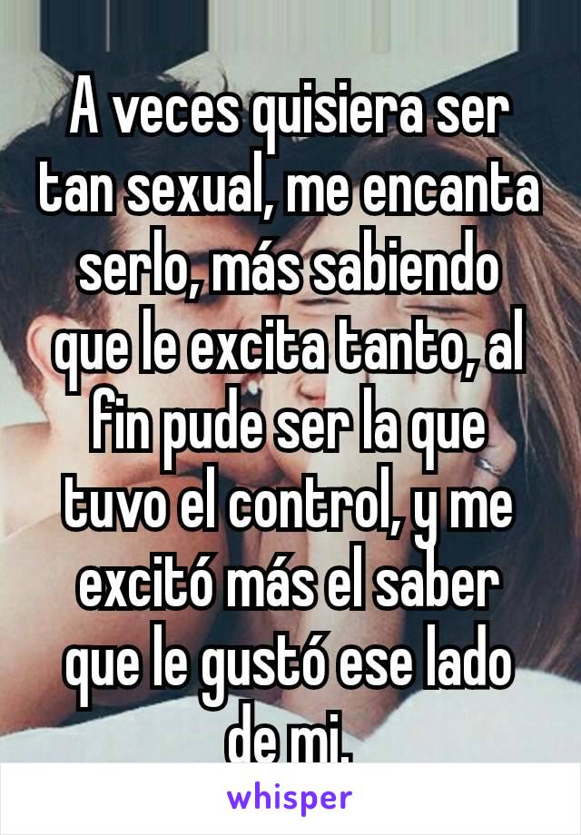 A veces quisiera ser tan sexual, me encanta serlo, más sabiendo que le excita tanto, al fin pude ser la que tuvo el control, y me excitó más el saber que le gustó ese lado de mi.