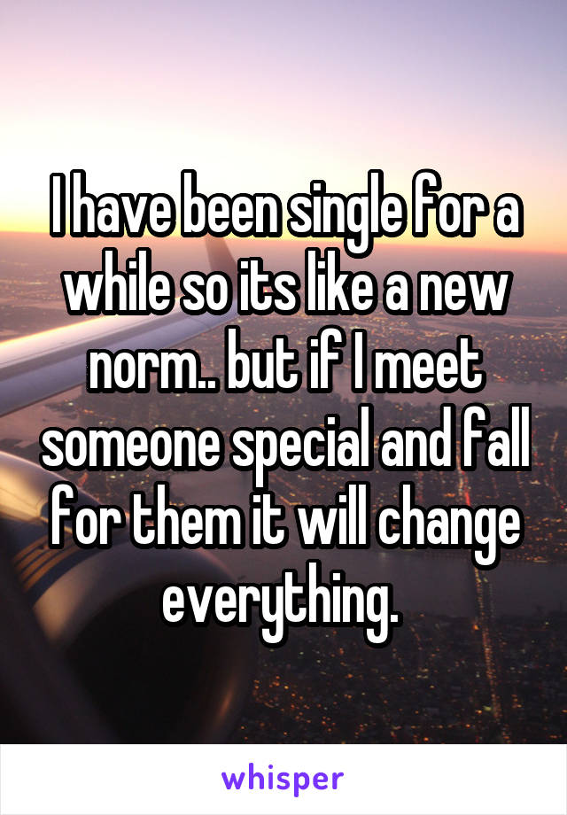 I have been single for a while so its like a new norm.. but if I meet someone special and fall for them it will change everything. 