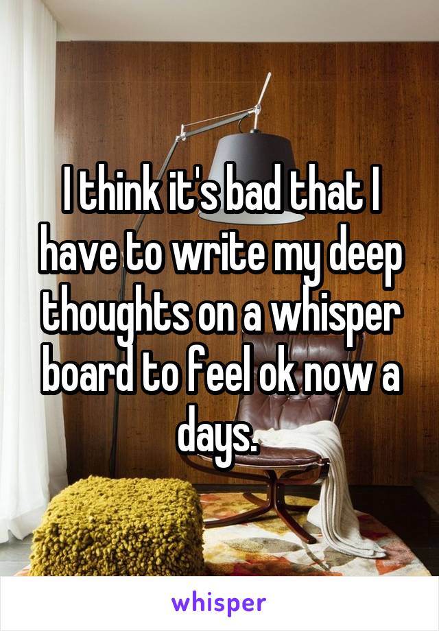 I think it's bad that I have to write my deep thoughts on a whisper board to feel ok now a days. 