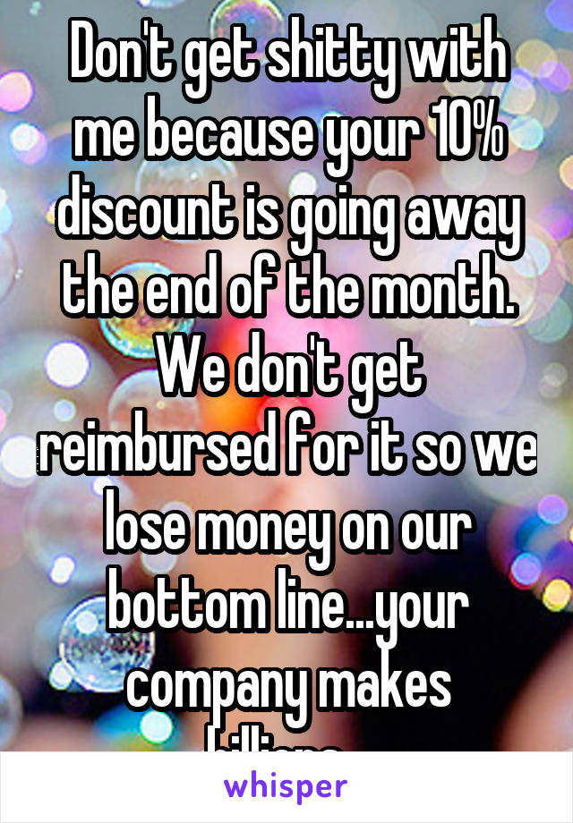 Don't get shitty with me because your 10% discount is going away the end of the month. We don't get reimbursed for it so we lose money on our bottom line...your company makes billions...