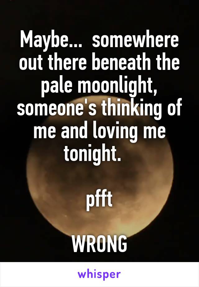 Maybe...  somewhere out there beneath the pale moonlight, someone's thinking of me and loving me tonight.   

pfft

WRONG