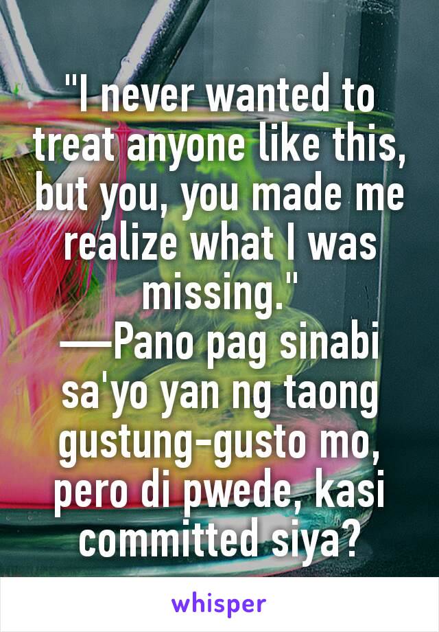 "I never wanted to treat anyone like this, but you, you made me realize what I was missing."
—Pano pag sinabi sa'yo yan ng taong gustung-gusto mo, pero di pwede, kasi committed siya?