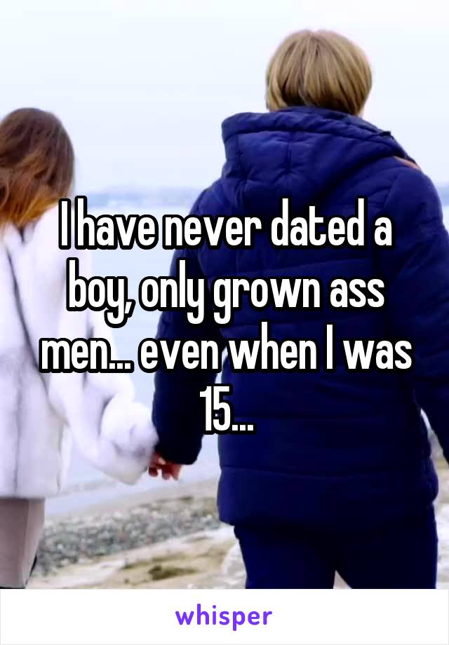 I have never dated a boy, only grown ass men... even when I was 15...