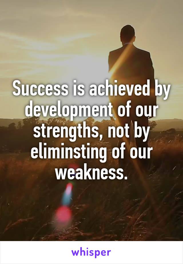 Success is achieved by development of our strengths, not by eliminsting of our weakness.