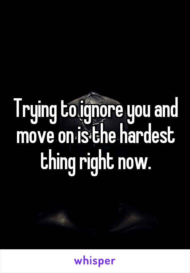 Trying to ignore you and move on is the hardest thing right now.