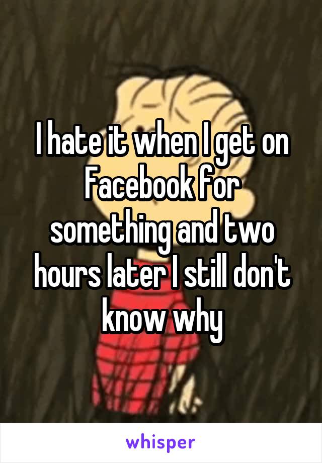 I hate it when I get on Facebook for something and two hours later I still don't know why