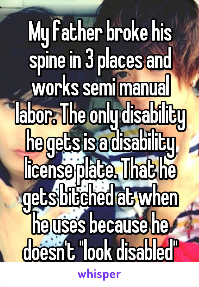 My father broke his spine in 3 places and works semi manual labor. The only disability he gets is a disability license plate. That he gets bitched at when he uses because he doesn't "look disabled"