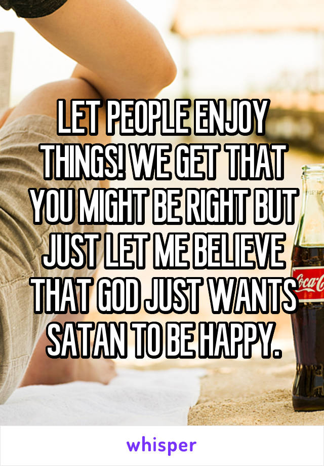 LET PEOPLE ENJOY THINGS! WE GET THAT YOU MIGHT BE RIGHT BUT JUST LET ME BELIEVE THAT GOD JUST WANTS SATAN TO BE HAPPY.