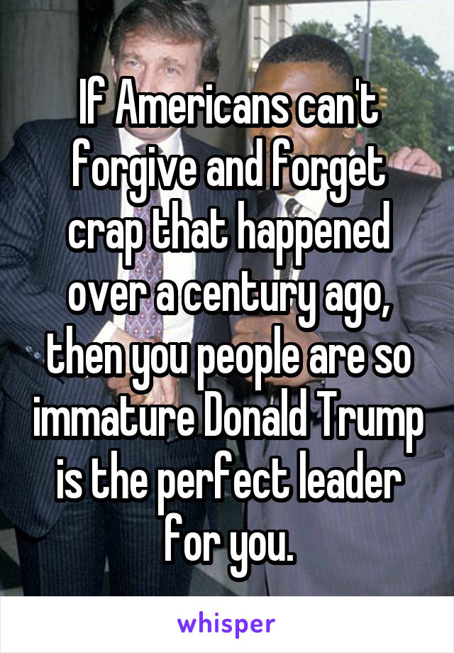 If Americans can't forgive and forget crap that happened over a century ago, then you people are so immature Donald Trump is the perfect leader for you.