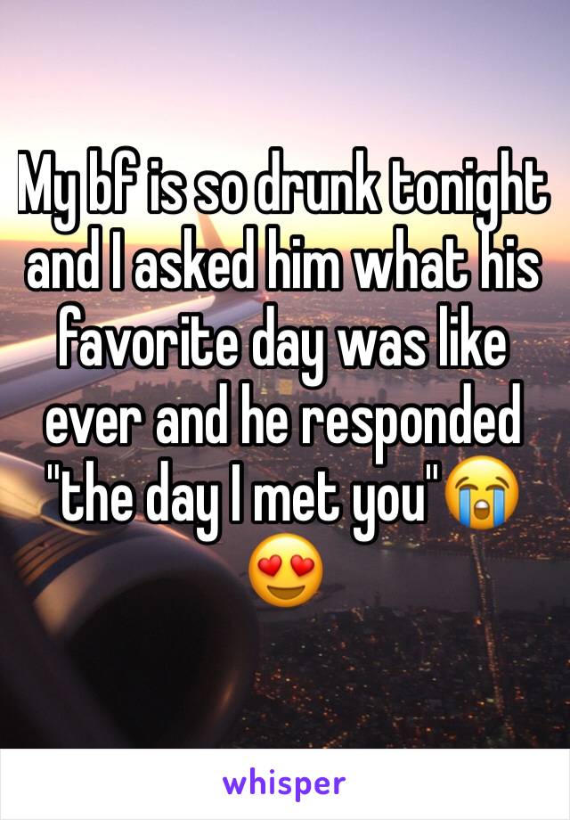 My bf is so drunk tonight and I asked him what his favorite day was like ever and he responded "the day I met you"😭😍