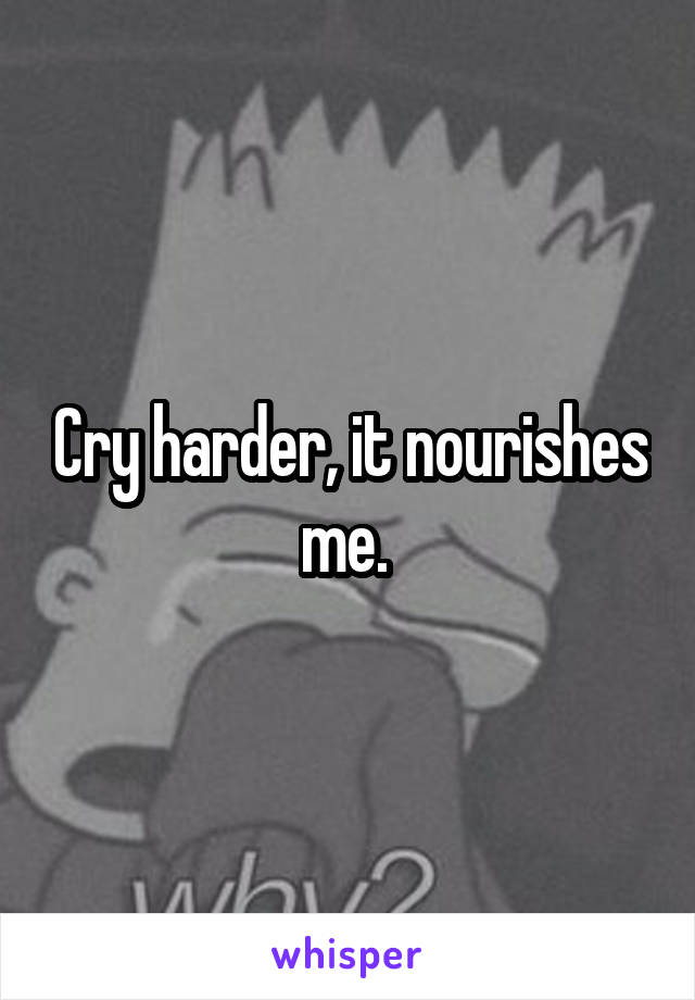 Cry harder, it nourishes me. 