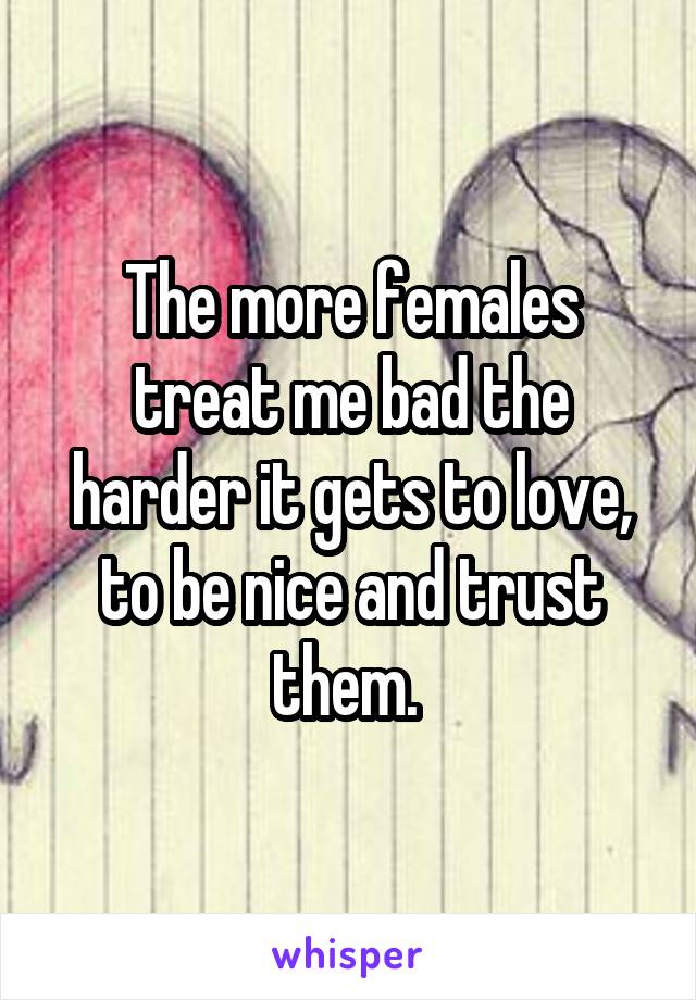 The more females treat me bad the harder it gets to love, to be nice and trust them. 