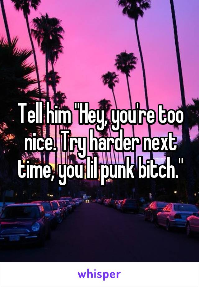 Tell him "Hey, you're too nice. Try harder next time, you lil punk bitch."