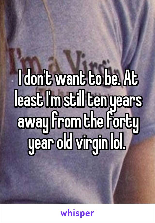 I don't want to be. At least I'm still ten years away from the forty year old virgin lol. 