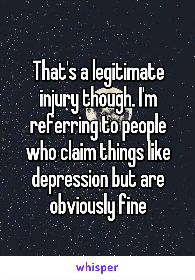 That's a legitimate injury though. I'm referring to people who claim things like depression but are obviously fine