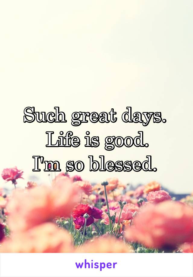 Such great days. 
Life is good.
I'm so blessed. 