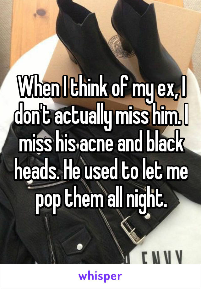 When I think of my ex, I don't actually miss him. I miss his acne and black heads. He used to let me pop them all night.