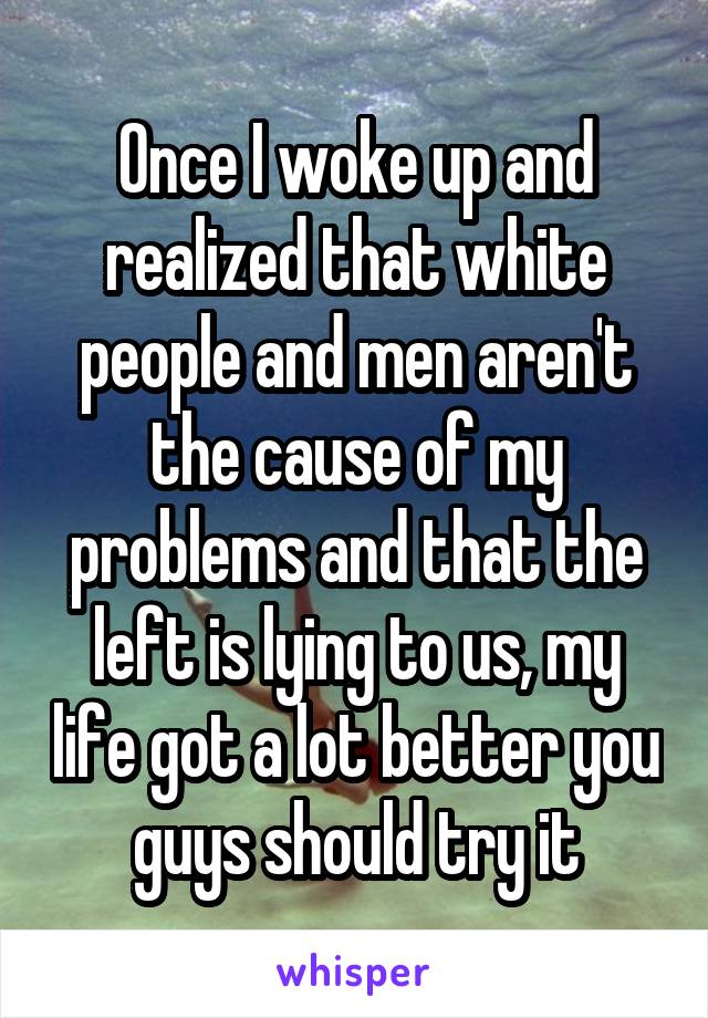 Once I woke up and realized that white people and men aren't the cause of my problems and that the left is lying to us, my life got a lot better you guys should try it