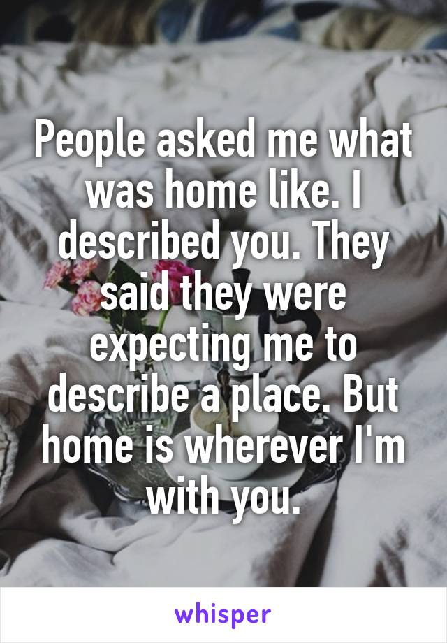 People asked me what was home like. I described you. They said they were expecting me to describe a place. But home is wherever I'm with you.