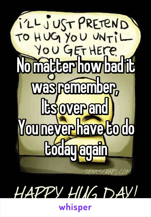 No matter how bad it was remember, 
Its over and 
You never have to do today again