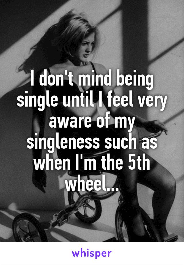 I don't mind being single until I feel very aware of my singleness such as when I'm the 5th wheel...