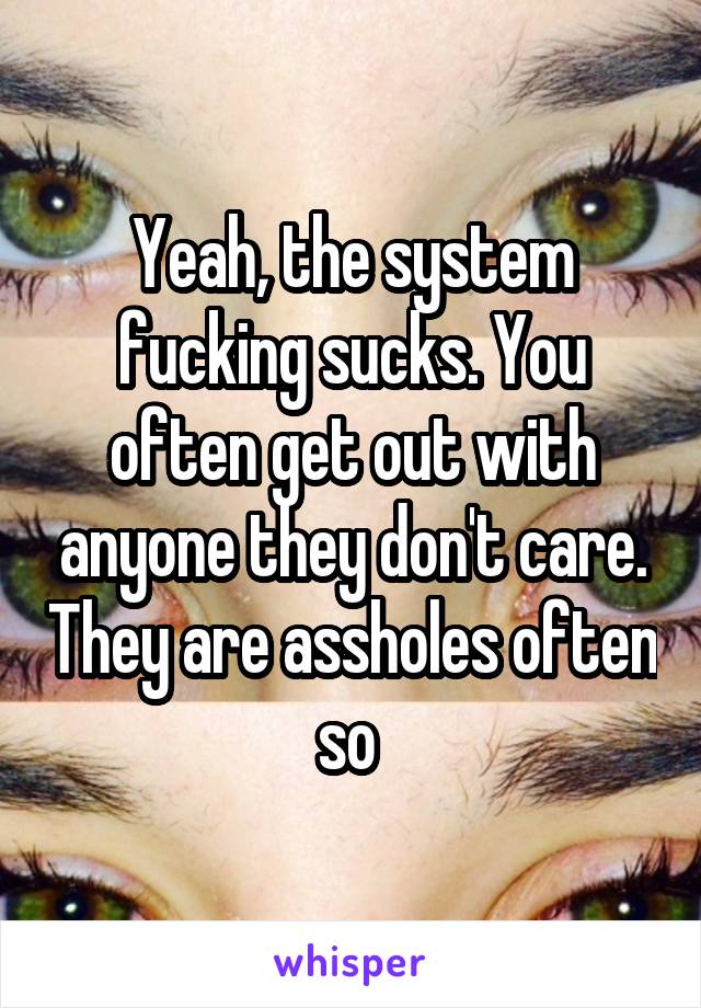 Yeah, the system fucking sucks. You often get out with anyone they don't care. They are assholes often so 