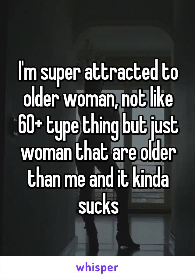 I'm super attracted to older woman, not like 60+ type thing but just woman that are older than me and it kinda sucks