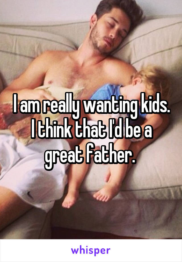 I am really wanting kids. I think that I'd be a great father. 