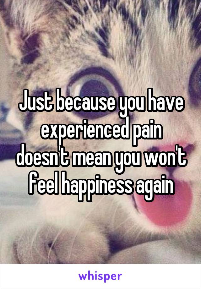 Just because you have experienced pain doesn't mean you won't feel happiness again