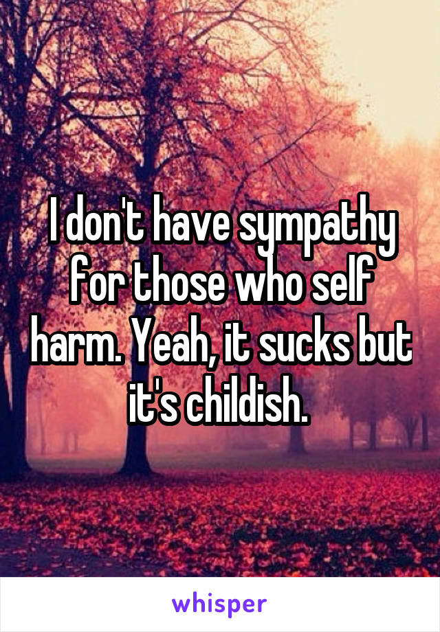 I don't have sympathy for those who self harm. Yeah, it sucks but it's childish. 