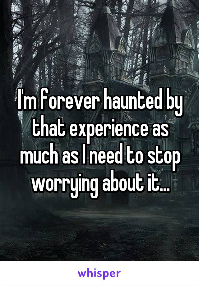 I'm forever haunted by that experience as much as I need to stop worrying about it...