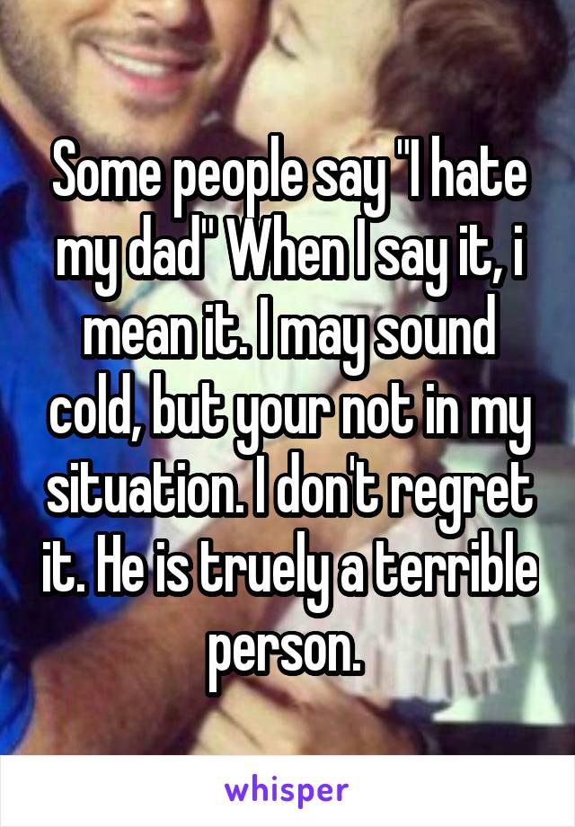 Some people say "I hate my dad" When I say it, i mean it. I may sound cold, but your not in my situation. I don't regret it. He is truely a terrible person. 