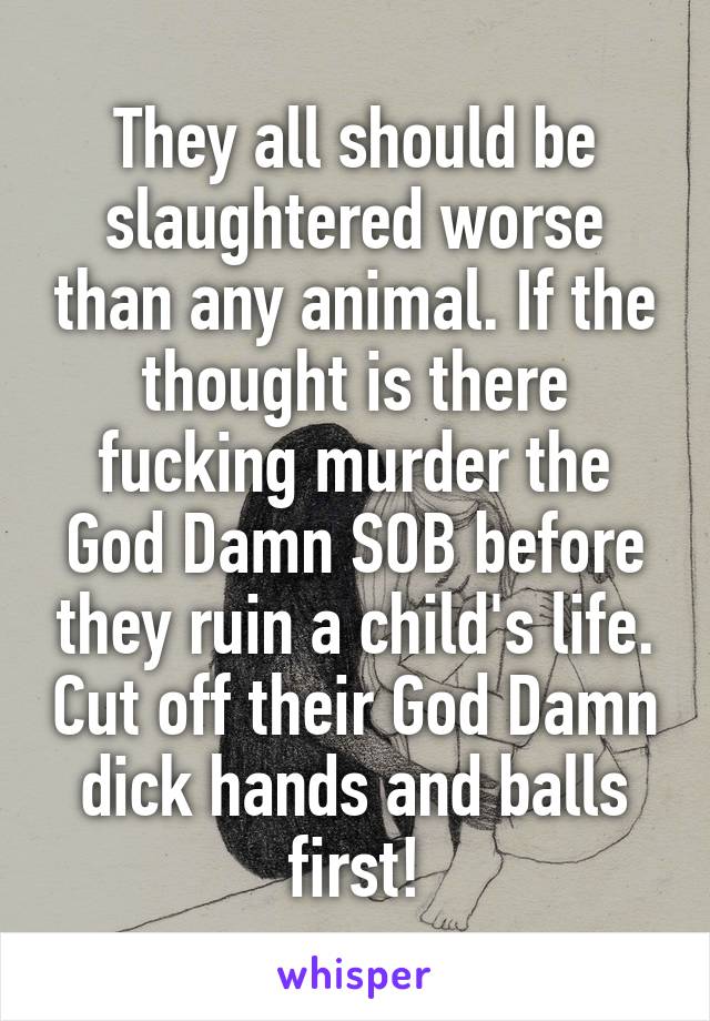 They all should be slaughtered worse than any animal. If the thought is there fucking murder the God Damn SOB before they ruin a child's life. Cut off their God Damn dick hands and balls first!