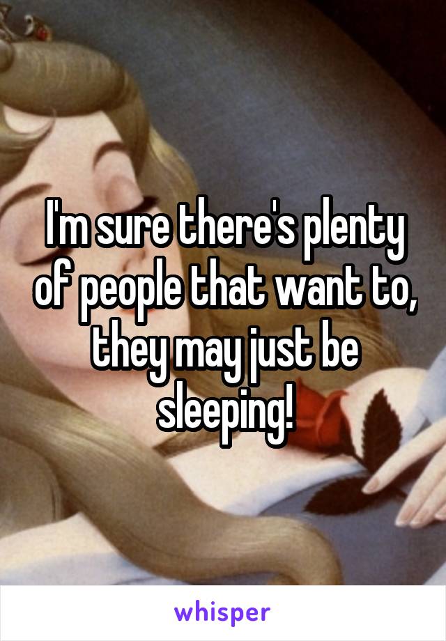 I'm sure there's plenty of people that want to, they may just be sleeping!