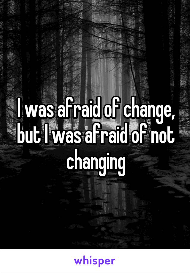 I was afraid of change, but I was afraid of not changing