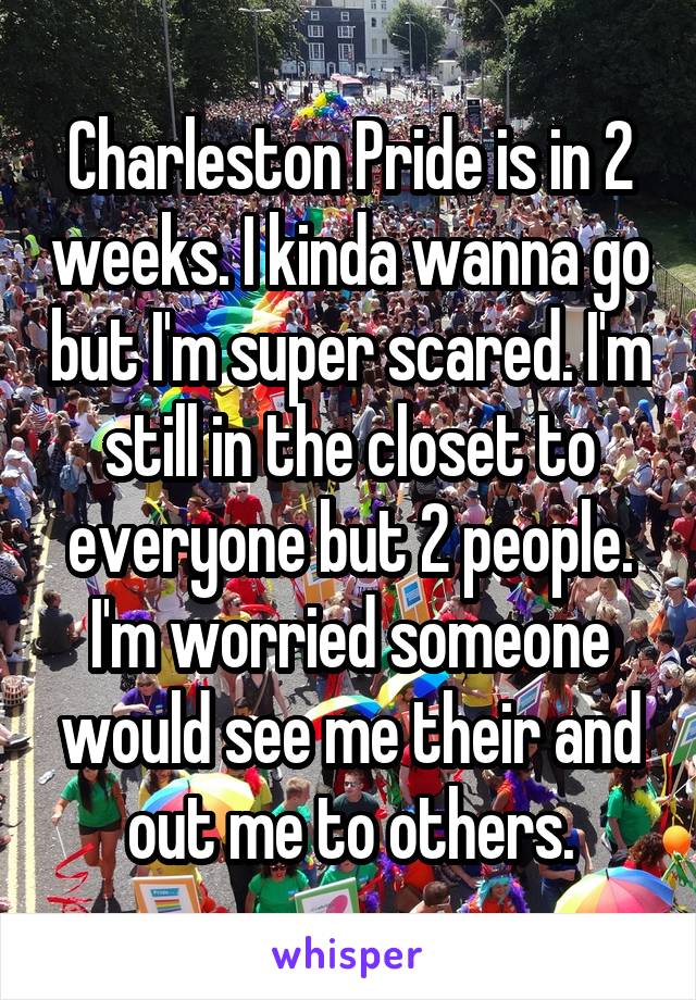 Charleston Pride is in 2 weeks. I kinda wanna go but I'm super scared. I'm still in the closet to everyone but 2 people. I'm worried someone would see me their and out me to others.