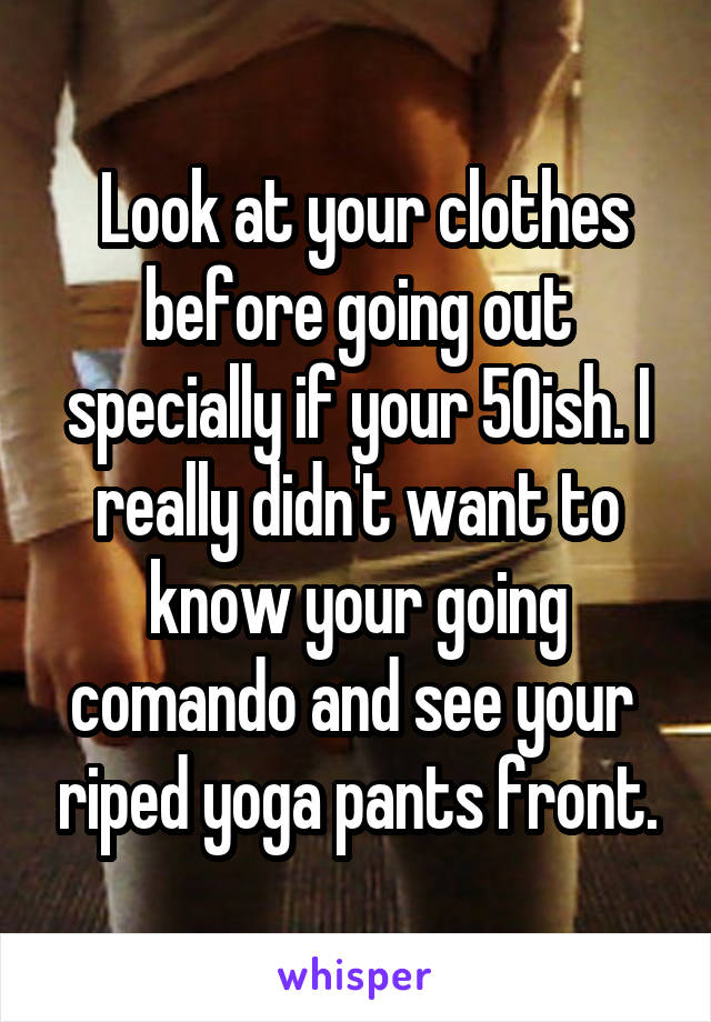  Look at your clothes before going out specially if your 50ish. I really didn't want to know your going comando and see your  riped yoga pants front.