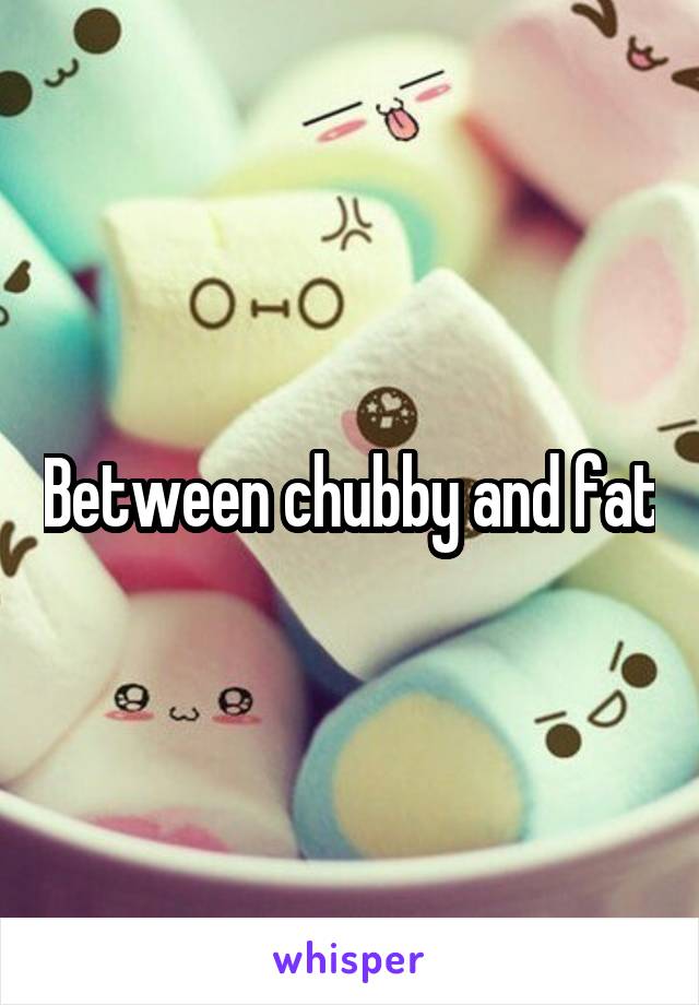 Between chubby and fat