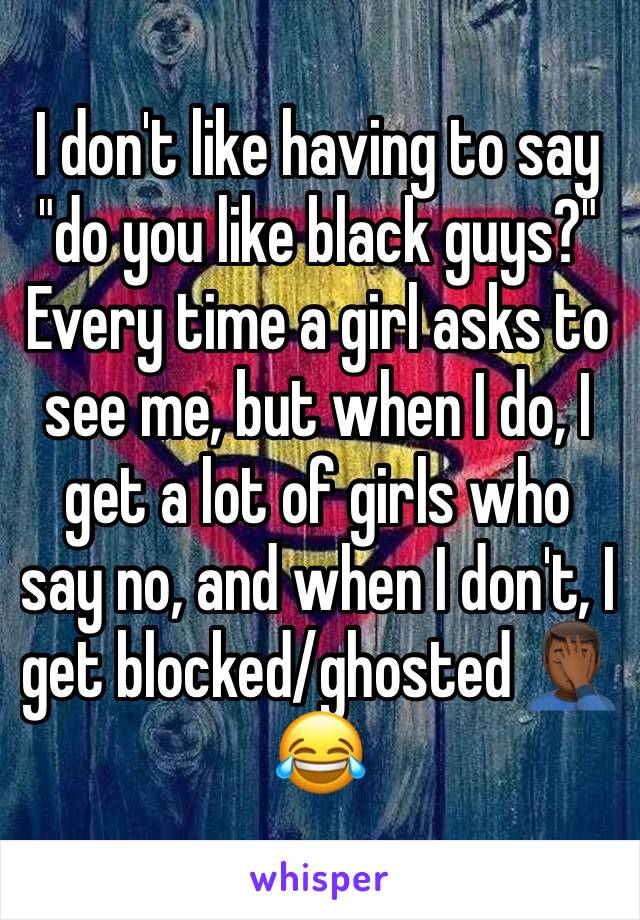 I don't like having to say "do you like black guys?" Every time a girl asks to see me, but when I do, I get a lot of girls who say no, and when I don't, I get blocked/ghosted 🤦🏾‍♂️😂