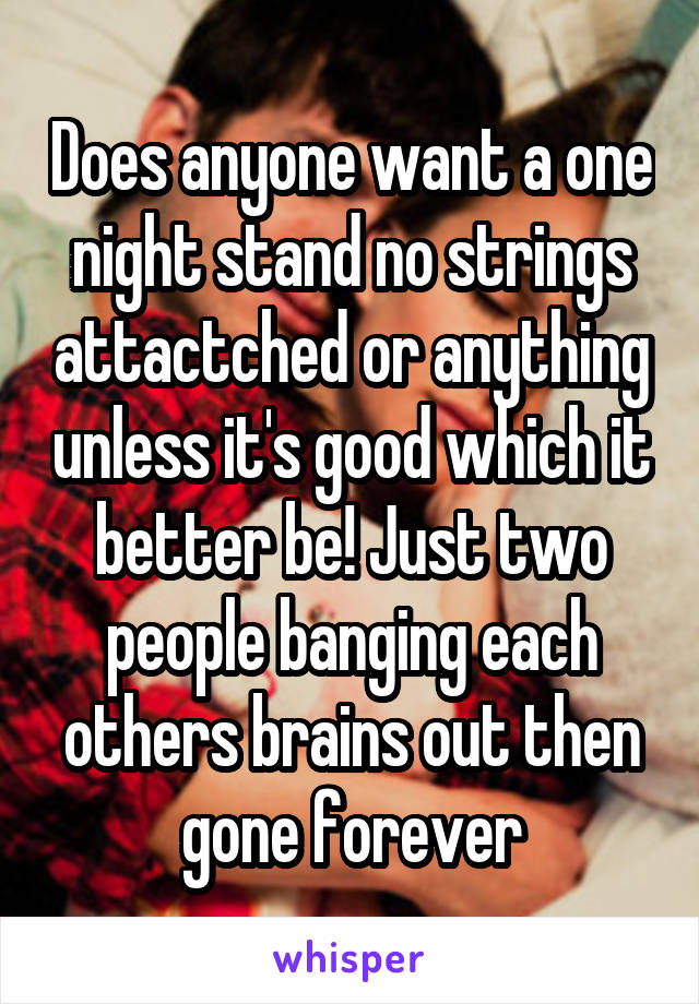 Does anyone want a one night stand no strings attactched or anything unless it's good which it better be! Just two people banging each others brains out then gone forever