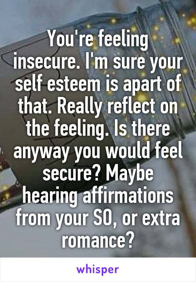 You're feeling insecure. I'm sure your self esteem is apart of that. Really reflect on the feeling. Is there anyway you would feel secure? Maybe hearing affirmations from your SO, or extra romance?